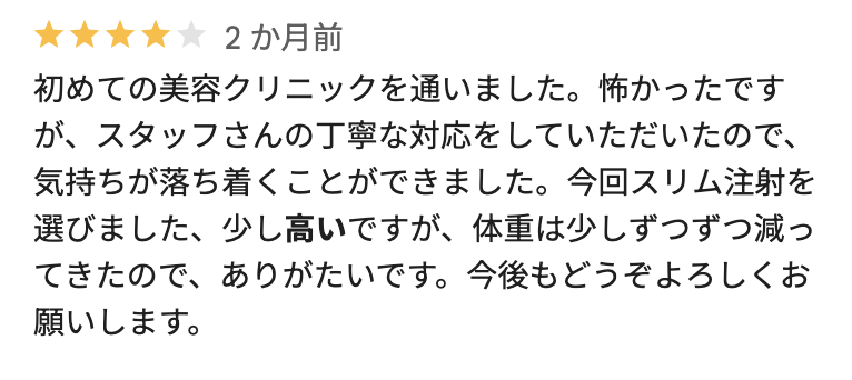 初めての美容クリニックを通いました。怖かったですが、スタッフさんの丁寧な対応をしていただいたので、気持ちが落ち着くことができました。今回スリム注射を選びました、少し高いですが、体重は少しずつずつ減ってきたので、ありがたいです。今後もどうぞよろしくお願いします。